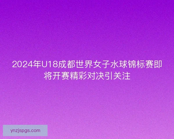 2024年U18成都世界女子水球锦标赛即将开赛精彩对决引关注