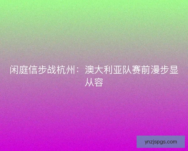 闲庭信步战杭州：澳大利亚队赛前漫步显从容