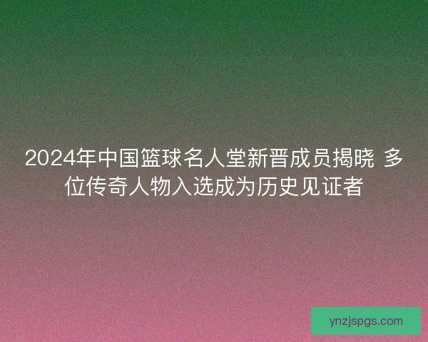 2024年中国篮球名人堂新晋成员揭晓 多位传奇人物入选成为历史见证者
