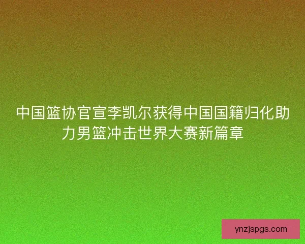 中国篮协官宣李凯尔获得中国国籍归化助力男篮冲击世界大赛新篇章