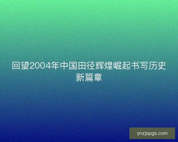 回望2004年中国田径辉煌崛起书写历史新篇章