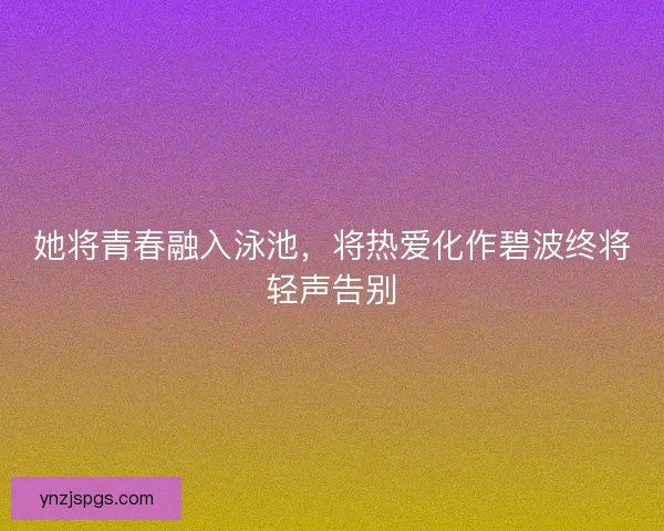 她将青春融入泳池，将热爱化作碧波终将轻声告别