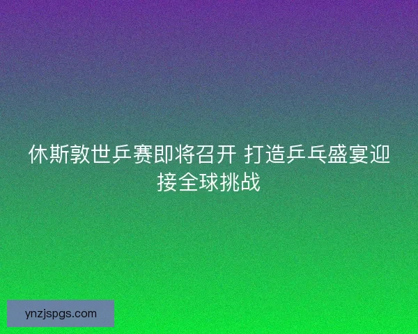 休斯敦世乒赛即将召开 打造乒乓盛宴迎接全球挑战