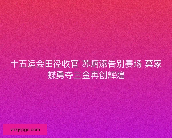 十五运会田径收官 苏炳添告别赛场 莫家蝶勇夺三金再创辉煌