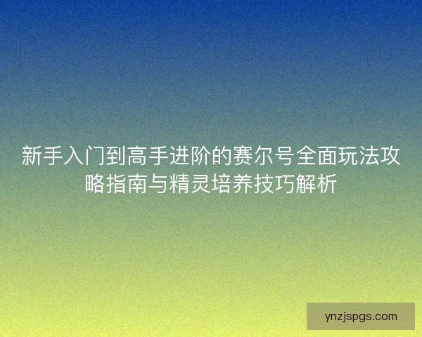 新手入门到高手进阶的赛尔号全面玩法攻略指南与精灵培养技巧解析