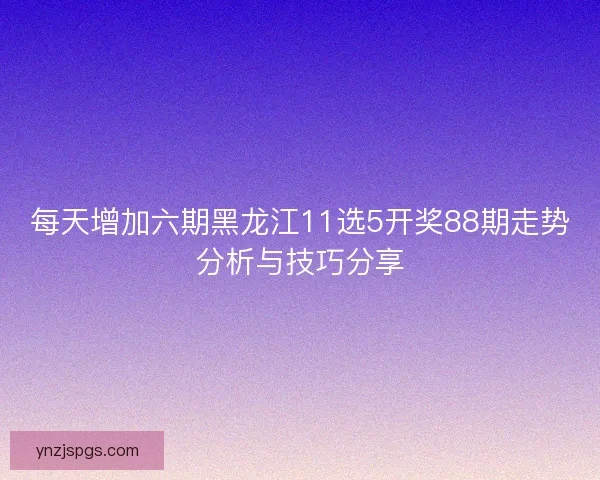 每天增加六期黑龙江11选5开奖88期走势分析与技巧分享