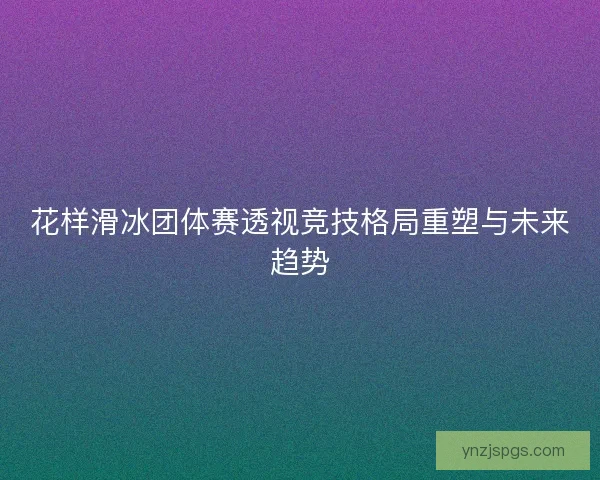 花样滑冰团体赛透视竞技格局重塑与未来趋势