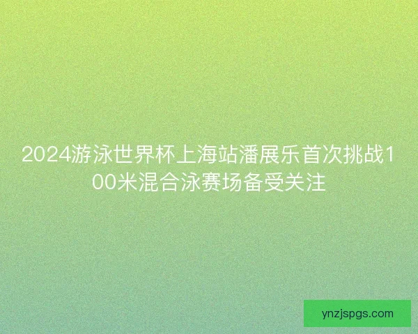2024游泳世界杯上海站潘展乐首次挑战100米混合泳赛场备受关注