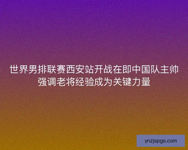 世界男排联赛西安站开战在即中国队主帅强调老将经验成为关键力量 世界男排联赛西安站开战在即中国队主帅强调老将经验成为关键力量