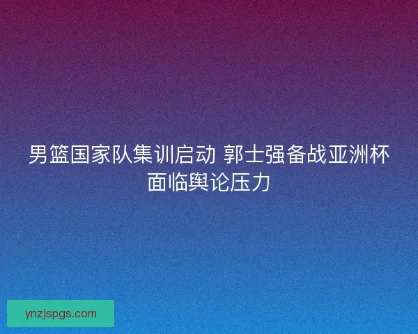男篮国家队集训启动 郭士强备战亚洲杯面临舆论压力 男篮国家队集训启动 郭士强备战亚洲杯面临舆论压力