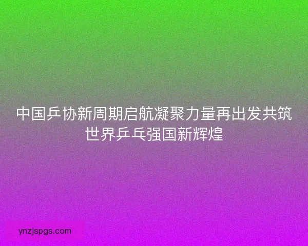 中国乒协新周期启航凝聚力量再出发共筑世界乒乓强国新辉煌