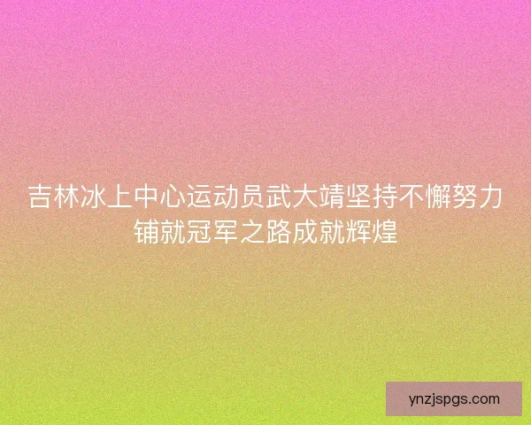 吉林冰上中心运动员武大靖坚持不懈努力铺就冠军之路成就辉煌