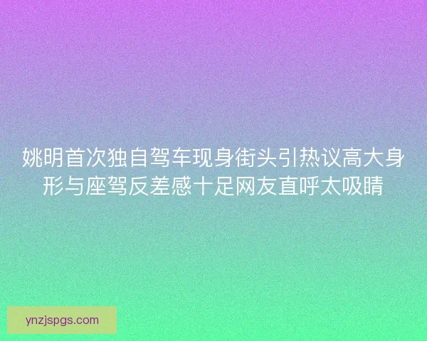 姚明首次独自驾车现身街头引热议高大身形与座驾反差感十足网友直呼太吸睛