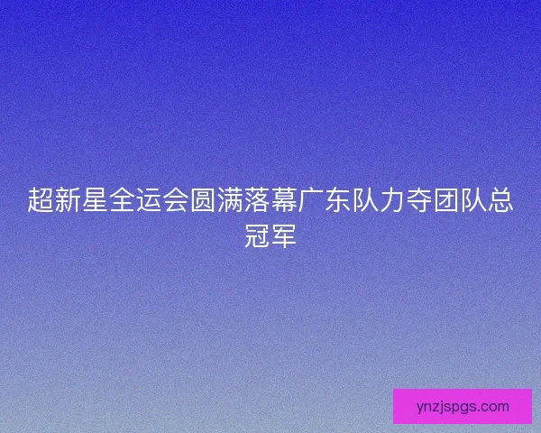 超新星全运会圆满落幕广东队力夺团队总冠军