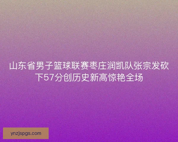 山东省男子篮球联赛枣庄润凯队张宗发砍下57分创历史新高惊艳全场 山东省男子篮球联赛枣庄润凯队张宗发砍下57分创历史新高惊艳全场
